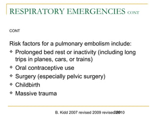 B. Kidd 2007 revised 2009 revised 2010389
RESPIRATORY EMERGENCIES CONT
CONT
Risk factors for a pulmonary embolism include:
 Prolonged bed rest or inactivity (including long
trips in planes, cars, or trains)
 Oral contraceptive use
 Surgery (especially pelvic surgery)
 Childbirth
 Massive trauma
 