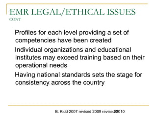 B. Kidd 2007 revised 2009 revised 201039
EMR LEGAL/ETHICAL ISSUES
CONT
Profiles for each level providing a set of
competencies have been created
Individual organizations and educational
institutes may exceed training based on their
operational needs
Having national standards sets the stage for
consistency across the country
 