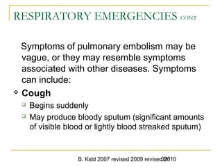 B. Kidd 2007 revised 2009 revised 2010391
RESPIRATORY EMERGENCIES CONT
Symptoms of pulmonary embolism may be
vague, or they may resemble symptoms
associated with other diseases. Symptoms
can include:
 Cough
 Begins suddenly
 May produce bloody sputum (significant amounts
of visible blood or lightly blood streaked sputum)
 