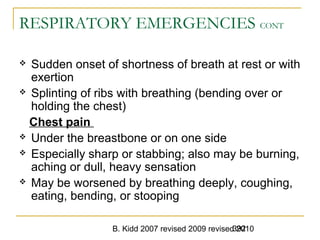 B. Kidd 2007 revised 2009 revised 2010392
RESPIRATORY EMERGENCIES CONT
 Sudden onset of shortness of breath at rest or with
exertion
 Splinting of ribs with breathing (bending over or
holding the chest)
Chest pain
 Under the breastbone or on one side
 Especially sharp or stabbing; also may be burning,
aching or dull, heavy sensation
 May be worsened by breathing deeply, coughing,
eating, bending, or stooping
 