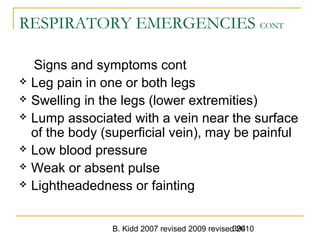 B. Kidd 2007 revised 2009 revised 2010394
RESPIRATORY EMERGENCIES CONT
Signs and symptoms cont
 Leg pain in one or both legs
 Swelling in the legs (lower extremities)
 Lump associated with a vein near the surface
of the body (superficial vein), may be painful
 Low blood pressure
 Weak or absent pulse
 Lightheadedness or fainting
 