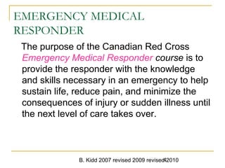 B. Kidd 2007 revised 2009 revised 20104
EMERGENCY MEDICAL
RESPONDER
The purpose of the Canadian Red Cross
Emergency Medical Responder course is to
provide the responder with the knowledge
and skills necessary in an emergency to help
sustain life, reduce pain, and minimize the
consequences of injury or sudden illness until
the next level of care takes over.
 