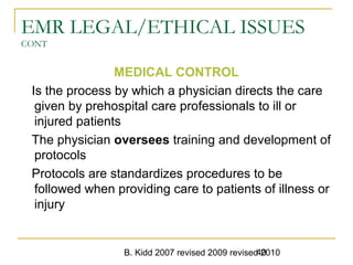 B. Kidd 2007 revised 2009 revised 201040
EMR LEGAL/ETHICAL ISSUES
CONT
MEDICAL CONTROL
Is the process by which a physician directs the care
given by prehospital care professionals to ill or
injured patients
The physician oversees training and development of
protocols
Protocols are standardizes procedures to be
followed when providing care to patients of illness or
injury
 