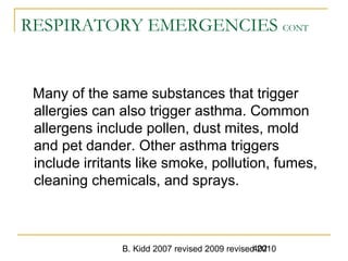 B. Kidd 2007 revised 2009 revised 2010402
RESPIRATORY EMERGENCIES CONT
Many of the same substances that trigger
allergies can also trigger asthma. Common
allergens include pollen, dust mites, mold
and pet dander. Other asthma triggers
include irritants like smoke, pollution, fumes,
cleaning chemicals, and sprays.
 