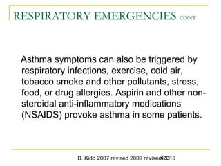 B. Kidd 2007 revised 2009 revised 2010403
RESPIRATORY EMERGENCIES CONT
Asthma symptoms can also be triggered by
respiratory infections, exercise, cold air,
tobacco smoke and other pollutants, stress,
food, or drug allergies. Aspirin and other non-
steroidal anti-inflammatory medications
(NSAIDS) provoke asthma in some patients.
 