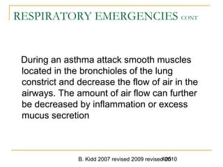 B. Kidd 2007 revised 2009 revised 2010405
RESPIRATORY EMERGENCIES CONT
During an asthma attack smooth muscles
located in the bronchioles of the lung
constrict and decrease the flow of air in the
airways. The amount of air flow can further
be decreased by inflammation or excess
mucus secretion
 
