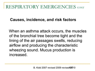 B. Kidd 2007 revised 2009 revised 2010407
RESPIRATORY EMERGENCIES CONT
Causes, incidence, and risk factors
When an asthma attack occurs, the muscles
of the bronchial tree become tight and the
lining of the air passages swells, reducing
airflow and producing the characteristic
wheezing sound. Mucus production is
increased.
 