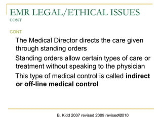 B. Kidd 2007 revised 2009 revised 201041
EMR LEGAL/ETHICAL ISSUES
CONT
CONT
The Medical Director directs the care given
through standing orders
Standing orders allow certain types of care or
treatment without speaking to the physician
This type of medical control is called indirect
or off-line medical control
 