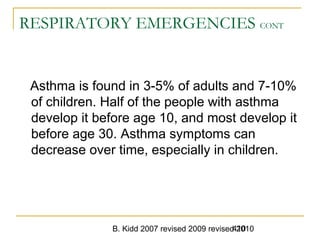 B. Kidd 2007 revised 2009 revised 2010410
RESPIRATORY EMERGENCIES CONT
Asthma is found in 3-5% of adults and 7-10%
of children. Half of the people with asthma
develop it before age 10, and most develop it
before age 30. Asthma symptoms can
decrease over time, especially in children.
 
