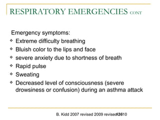 B. Kidd 2007 revised 2009 revised 2010414
RESPIRATORY EMERGENCIES CONT
Emergency symptoms:
 Extreme difficulty breathing
 Bluish color to the lips and face
 severe anxiety due to shortness of breath
 Rapid pulse
 Sweating
 Decreased level of consciousness (severe
drowsiness or confusion) during an asthma attack
 