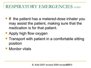 B. Kidd 2007 revised 2009 revised 2010417
RESPIRATORY EMERGENCIES CONT
 If the patient has a metered-dose inhaler you
may assist the patient, making sure that the
medication is for that patient.
 Apply high flow oxygen
 Transport with patient in a comfortable sitting
position
 Monitor vitals
 