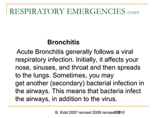 B. Kidd 2007 revised 2009 revised 2010418
RESPIRATORY EMERGENCIES CONT
Bronchitis
Acute Bronchitis generally follows a viral
respiratory infection. Initially, it affects your
nose, sinuses, and throat and then spreads
to the lungs. Sometimes, you may
get another (secondary) bacterial infection in
the airways. This means that bacteria infect
the airways, in addition to the virus.
 