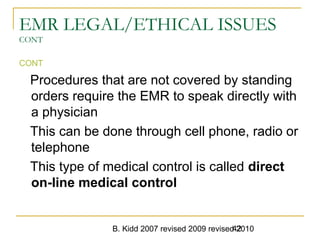 B. Kidd 2007 revised 2009 revised 201042
EMR LEGAL/ETHICAL ISSUES
CONT
CONT
Procedures that are not covered by standing
orders require the EMR to speak directly with
a physician
This can be done through cell phone, radio or
telephone
This type of medical control is called direct
on-line medical control
 