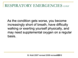 B. Kidd 2007 revised 2009 revised 2010422
RESPIRATORY EMERGENCIES CONT
As the condition gets worse, you become
increasingly short of breath, have difficulty
walking or exerting yourself physically, and
may need supplemental oxygen on a regular
basis.
 