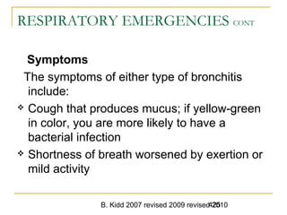 B. Kidd 2007 revised 2009 revised 2010425
RESPIRATORY EMERGENCIES CONT
Symptoms
The symptoms of either type of bronchitis
include:
 Cough that produces mucus; if yellow-green
in color, you are more likely to have a
bacterial infection
 Shortness of breath worsened by exertion or
mild activity
 