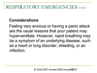 B. Kidd 2007 revised 2009 revised 2010431
RESPIRATORY EMERGENCIES CONT
Considerations
Feeling very anxious or having a panic attack
are the usual reasons that your patient may
hyperventilate. However, rapid breathing may
be a symptom of an underlying disease, such
as a heart or lung disorder, bleeding, or an
infection.
 