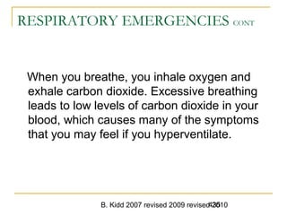 B. Kidd 2007 revised 2009 revised 2010435
RESPIRATORY EMERGENCIES CONT
When you breathe, you inhale oxygen and
exhale carbon dioxide. Excessive breathing
leads to low levels of carbon dioxide in your
blood, which causes many of the symptoms
that you may feel if you hyperventilate.
 