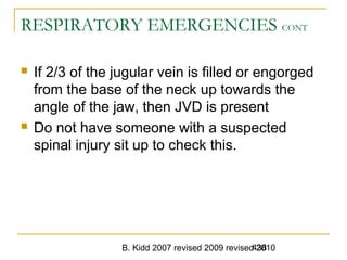 B. Kidd 2007 revised 2009 revised 2010438
RESPIRATORY EMERGENCIES CONT
 If 2/3 of the jugular vein is filled or engorged
from the base of the neck up towards the
angle of the jaw, then JVD is present
 Do not have someone with a suspected
spinal injury sit up to check this.
 