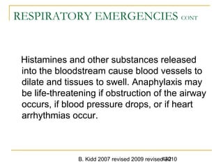 B. Kidd 2007 revised 2009 revised 2010442
RESPIRATORY EMERGENCIES CONT
Histamines and other substances released
into the bloodstream cause blood vessels to
dilate and tissues to swell. Anaphylaxis may
be life-threatening if obstruction of the airway
occurs, if blood pressure drops, or if heart
arrhythmias occur.
 