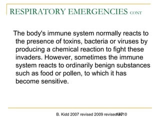 B. Kidd 2007 revised 2009 revised 2010447
RESPIRATORY EMERGENCIES CONT
The body's immune system normally reacts to
the presence of toxins, bacteria or viruses by
producing a chemical reaction to fight these
invaders. However, sometimes the immune
system reacts to ordinarily benign substances
such as food or pollen, to which it has
become sensitive.
 