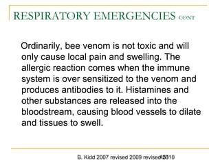 B. Kidd 2007 revised 2009 revised 2010451
RESPIRATORY EMERGENCIES CONT
Ordinarily, bee venom is not toxic and will
only cause local pain and swelling. The
allergic reaction comes when the immune
system is over sensitized to the venom and
produces antibodies to it. Histamines and
other substances are released into the
bloodstream, causing blood vessels to dilate
and tissues to swell.
 