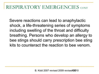 B. Kidd 2007 revised 2009 revised 2010452
RESPIRATORY EMERGENCIES CONT
Severe reactions can lead to anaphylactic
shock, a life-threatening series of symptoms
including swelling of the throat and difficulty
breathing. Persons who develop an allergy to
bee stings should carry prescription bee sting
kits to counteract the reaction to bee venom.
 