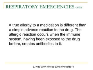B. Kidd 2007 revised 2009 revised 2010454
RESPIRATORY EMERGENCIES CONT
A true allergy to a medication is different than
a simple adverse reaction to the drug. The
allergic reaction occurs when the immune
system, having been exposed to the drug
before, creates antibodies to it.
 