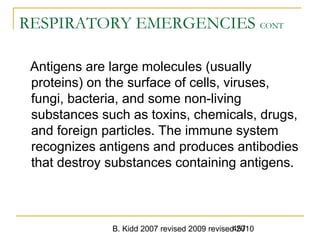 B. Kidd 2007 revised 2009 revised 2010457
RESPIRATORY EMERGENCIES CONT
Antigens are large molecules (usually
proteins) on the surface of cells, viruses,
fungi, bacteria, and some non-living
substances such as toxins, chemicals, drugs,
and foreign particles. The immune system
recognizes antigens and produces antibodies
that destroy substances containing antigens.
 