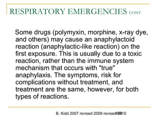 B. Kidd 2007 revised 2009 revised 2010458
RESPIRATORY EMERGENCIES CONT
Some drugs (polymyxin, morphine, x-ray dye,
and others) may cause an anaphylactoid
reaction (anaphylactic-like reaction) on the
first exposure. This is usually due to a toxic
reaction, rather than the immune system
mechanism that occurs with "true"
anaphylaxis. The symptoms, risk for
complications without treatment, and
treatment are the same, however, for both
types of reactions.
 