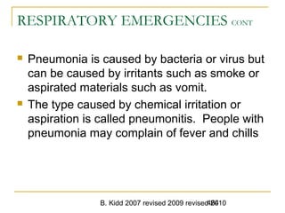 B. Kidd 2007 revised 2009 revised 2010464
RESPIRATORY EMERGENCIES CONT
 Pneumonia is caused by bacteria or virus but
can be caused by irritants such as smoke or
aspirated materials such as vomit.
 The type caused by chemical irritation or
aspiration is called pneumonitis. People with
pneumonia may complain of fever and chills
 