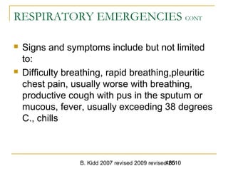 B. Kidd 2007 revised 2009 revised 2010465
RESPIRATORY EMERGENCIES CONT
 Signs and symptoms include but not limited
to:
 Difficulty breathing, rapid breathing,pleuritic
chest pain, usually worse with breathing,
productive cough with pus in the sputum or
mucous, fever, usually exceeding 38 degrees
C., chills
 