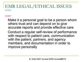 B. Kidd 2007 revised 2009 revised 201047
EMR LEGAL/ETHICAL ISSUES
CONT
CONT
Make it a personal goal to be a person whom
others trust and can depend on to give
accurate reports and provide effective care
Conduct a regular self-review of performance
with respect to patient care, communication
with the patient, partners. and agency
members, and documentation in order to
improve personally
 