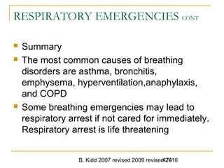 B. Kidd 2007 revised 2009 revised 2010474
RESPIRATORY EMERGENCIES CONT
 Summary
 The most common causes of breathing
disorders are asthma, bronchitis,
emphysema, hyperventilation,anaphylaxis,
and COPD
 Some breathing emergencies may lead to
respiratory arrest if not cared for immediately.
Respiratory arrest is life threatening
 