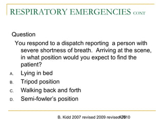 B. Kidd 2007 revised 2009 revised 2010476
RESPIRATORY EMERGENCIES CONT
Question
You respond to a dispatch reporting a person with
severe shortness of breath. Arriving at the scene,
in what position would you expect to find the
patient?
A. Lying in bed
B. Tripod position
C. Walking back and forth
D. Semi-fowler’s position
 