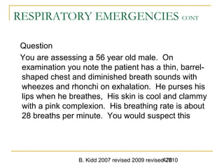 B. Kidd 2007 revised 2009 revised 2010478
RESPIRATORY EMERGENCIES CONT
Question
You are assessing a 56 year old male. On
examination you note the patient has a thin, barrel-
shaped chest and diminished breath sounds with
wheezes and rhonchi on exhalation. He purses his
lips when he breathes, His skin is cool and clammy
with a pink complexion. His breathing rate is about
28 breaths per minute. You would suspect this
 
