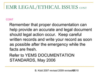 B. Kidd 2007 revised 2009 revised 201048
EMR LEGAL/ETHICAL ISSUES CONT
CONT
Remember that proper documentation can
help provide an accurate and legal document
should legal action occur. Keep careful
written records and write your record as soon
as possible after the emergency while the
facts are fresh.
Refer to YEMS DOCUMENTATION
STANDARDS, May 2006
 