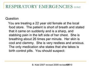 B. Kidd 2007 revised 2009 revised 2010481
RESPIRATORY EMERGENCIES CONT
Question
You are treating a 22 year old female at the local
food store. The patient is short of breath and stated
that it came on suddenly and is a sharp, and
stabbing pain in the left side of her chest. She is
breathing about 26 times per minute. Her skin is
cool and clammy. She is very restless and anxious.
The only medication she states that she takes is
birth control pills. You should suspect:
 