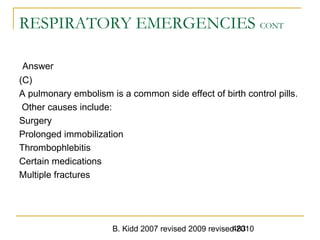 B. Kidd 2007 revised 2009 revised 2010483
RESPIRATORY EMERGENCIES CONT
Answer
(C)
A pulmonary embolism is a common side effect of birth control pills.
Other causes include:
Surgery
Prolonged immobilization
Thrombophlebitis
Certain medications
Multiple fractures
 