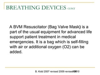 B. Kidd 2007 revised 2009 revised 2010486
BREATHING DEVICES CONT
A BVM Resuscitator (Bag Valve Mask) is a
part of the usual equipment for advanced life
support patient treatment in medical
emergencies. It is a bag which is self-filling
with air or additional oxygen (O2) can be
added.
 