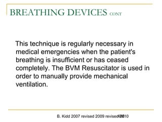 B. Kidd 2007 revised 2009 revised 2010488
BREATHING DEVICES CONT
This technique is regularly necessary in
medical emergencies when the patient's
breathing is insufficient or has ceased
completely. The BVM Resuscitator is used in
order to manually provide mechanical
ventilation.
 