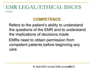 B. Kidd 2007 revised 2009 revised 201049
EMR LEGAL/ETHICAL ISSUES
CONT
COMPETENCE
Refers to the patient’s ability to understand
the questions of the EMR and to understand
the implications of decisions made
EMRs need to obtain permission from
competent patients before beginning any
care
 