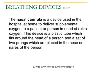 B. Kidd 2007 revised 2009 revised 2010490
BREATHING DEVICES CONT
The nasal cannula is a device used in the
hospital at home to deliver supplemental
oxygen to a patient or person in need of extra
oxygen. This device is a plastic tube which
fits around the head of a person and a set of
two prongs which are placed in the nose or
nares of the person.
 
