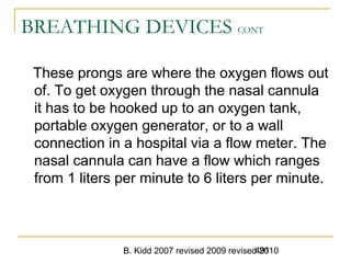 B. Kidd 2007 revised 2009 revised 2010491
BREATHING DEVICES CONT
These prongs are where the oxygen flows out
of. To get oxygen through the nasal cannula
it has to be hooked up to an oxygen tank,
portable oxygen generator, or to a wall
connection in a hospital via a flow meter. The
nasal cannula can have a flow which ranges
from 1 liters per minute to 6 liters per minute.
 