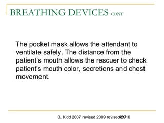 B. Kidd 2007 revised 2009 revised 2010497
BREATHING DEVICES CONT
The pocket mask allows the attendant to
ventilate safely. The distance from the
patient’s mouth allows the rescuer to check
patient's mouth color, secretions and chest
movement.
 