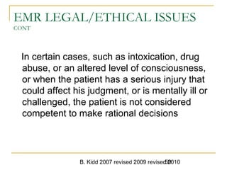 B. Kidd 2007 revised 2009 revised 201050
EMR LEGAL/ETHICAL ISSUES
CONT
In certain cases, such as intoxication, drug
abuse, or an altered level of consciousness,
or when the patient has a serious injury that
could affect his judgment, or is mentally ill or
challenged, the patient is not considered
competent to make rational decisions
 