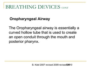 B. Kidd 2007 revised 2009 revised 2010500
BREATHING DEVICES CONT
Oropharyngeal Airway
The Oropharyngeal airway is essentially a
curved hollow tube that is used to create
an open conduit through the mouth and
posterior pharynx.
 
