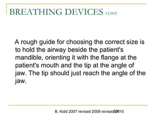 B. Kidd 2007 revised 2009 revised 2010501
BREATHING DEVICES CONT
A rough guide for choosing the correct size is
to hold the airway beside the patient's
mandible, orienting it with the flange at the
patient's mouth and the tip at the angle of
jaw. The tip should just reach the angle of the
jaw.
 