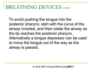 B. Kidd 2007 revised 2009 revised 2010502
BREATHING DEVICES CONT
To avoid pushing the tongue into the
posterior pharynx; start with the curve of the
airway inverted, and then rotate the airway as
the tip reaches the posterior pharynx.
Alternatively a tongue depressor can be used
to move the tongue out of the way as the
airway is passed.
 