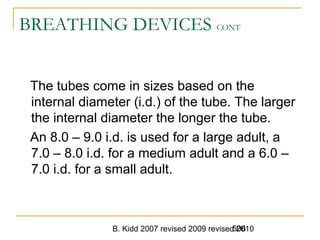 B. Kidd 2007 revised 2009 revised 2010506
BREATHING DEVICES CONT
The tubes come in sizes based on the
internal diameter (i.d.) of the tube. The larger
the internal diameter the longer the tube.
An 8.0 – 9.0 i.d. is used for a large adult, a
7.0 – 8.0 i.d. for a medium adult and a 6.0 –
7.0 i.d. for a small adult.
 