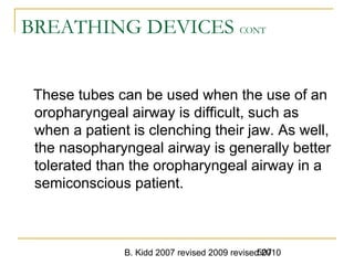 B. Kidd 2007 revised 2009 revised 2010507
BREATHING DEVICES CONT
These tubes can be used when the use of an
oropharyngeal airway is difficult, such as
when a patient is clenching their jaw. As well,
the nasopharyngeal airway is generally better
tolerated than the oropharyngeal airway in a
semiconscious patient.
 